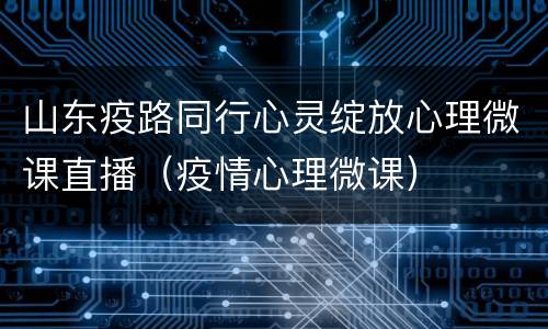 山东疫路同行心灵绽放心理微课直播（疫情心理微课）