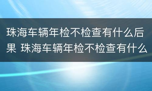 珠海车辆年检不检查有什么后果 珠海车辆年检不检查有什么后果吗