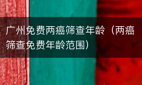 广州免费两癌筛查年龄（两癌筛查免费年龄范围）