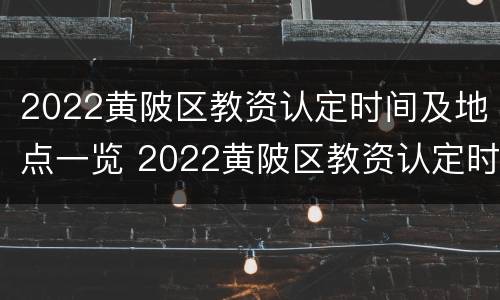 2022黄陂区教资认定时间及地点一览 2022黄陂区教资认定时间及地点一览表