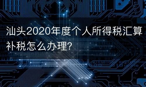 汕头2020年度个人所得税汇算补税怎么办理？