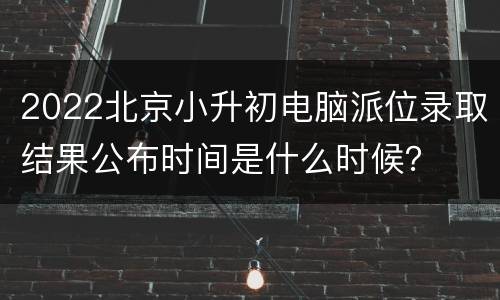 2022北京小升初电脑派位录取结果公布时间是什么时候？