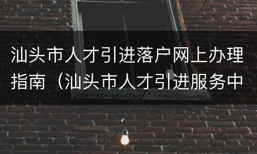 汕头市人才引进落户网上办理指南（汕头市人才引进服务中心）