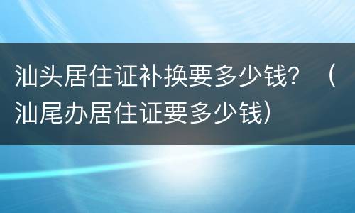 汕头居住证补换要多少钱？（汕尾办居住证要多少钱）