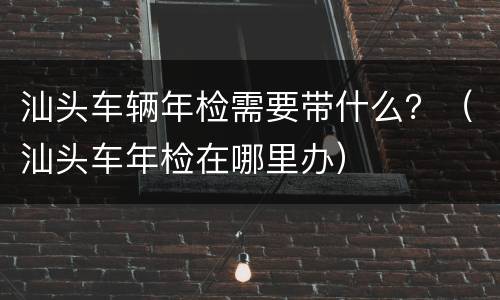汕头车辆年检需要带什么？（汕头车年检在哪里办）