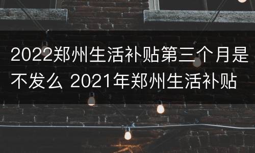 2022郑州生活补贴第三个月是不发么 2021年郑州生活补贴