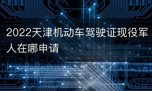2022天津机动车驾驶证现役军人在哪申请