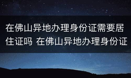在佛山异地办理身份证需要居住证吗 在佛山异地办理身份证需要居住证吗