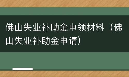 佛山失业补助金申领材料（佛山失业补助金申请）
