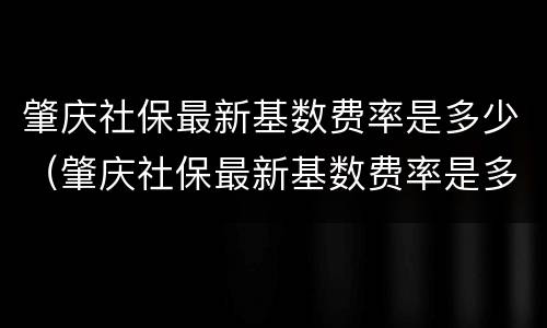 肇庆社保最新基数费率是多少（肇庆社保最新基数费率是多少啊）