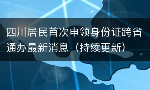 四川居民首次申领身份证跨省通办最新消息（持续更新）