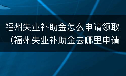 福州失业补助金怎么申请领取（福州失业补助金去哪里申请）