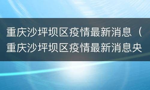 重庆沙坪坝区疫情最新消息（重庆沙坪坝区疫情最新消息央视）