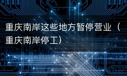 重庆南岸这些地方暂停营业（重庆南岸停工）