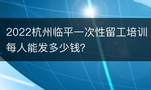 2022杭州临平一次性留工培训每人能发多少钱？