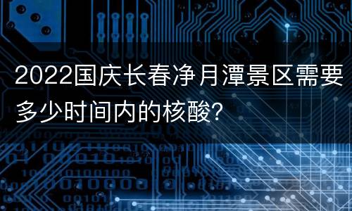 2022国庆长春净月潭景区需要多少时间内的核酸？