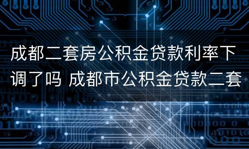 成都二套房公积金贷款利率下调了吗 成都市公积金贷款二套房利率