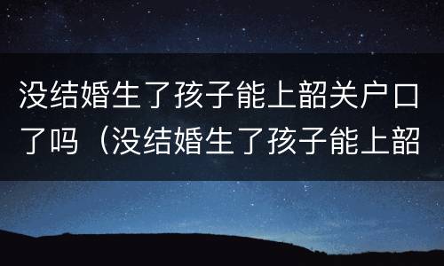 没结婚生了孩子能上韶关户口了吗（没结婚生了孩子能上韶关户口了吗要多少钱）