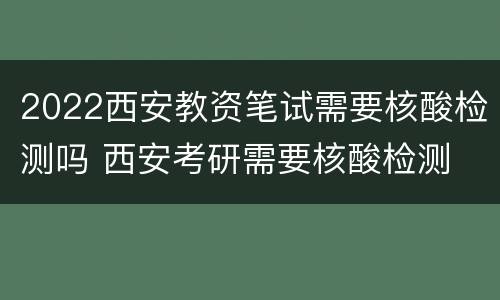 2022西安教资笔试需要核酸检测吗 西安考研需要核酸检测