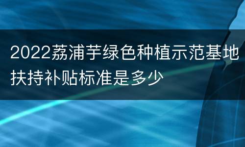 2022荔浦芋绿色种植示范基地扶持补贴标准是多少