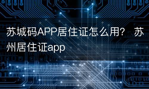 苏城码APP居住证怎么用？ 苏州居住证app