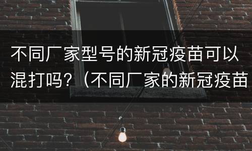 不同厂家型号的新冠疫苗可以混打吗?（不同厂家的新冠疫苗能混打吗?）