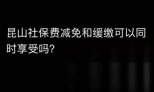 昆山社保费减免和缓缴可以同时享受吗？
