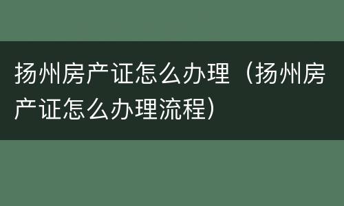 扬州房产证怎么办理（扬州房产证怎么办理流程）