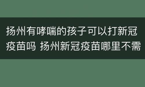 扬州有哮喘的孩子可以打新冠疫苗吗 扬州新冠疫苗哪里不需要预约