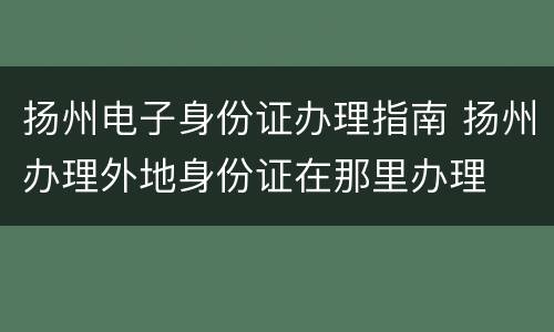 扬州电子身份证办理指南 扬州办理外地身份证在那里办理