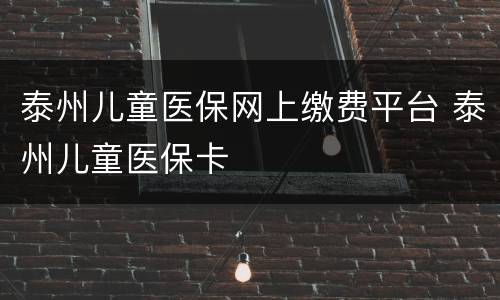 泰州儿童医保网上缴费平台 泰州儿童医保卡