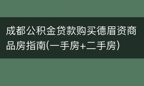 成都公积金贷款购买德眉资商品房指南(一手房+二手房)