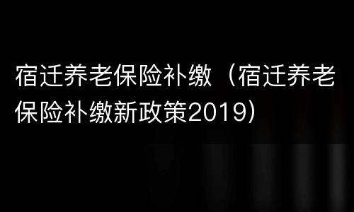 宿迁养老保险补缴（宿迁养老保险补缴新政策2019）
