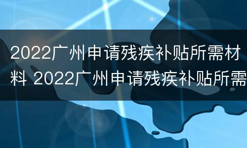 2022广州申请残疾补贴所需材料 2022广州申请残疾补贴所需材料怎么写