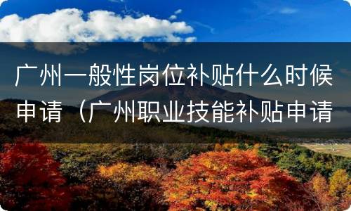 广州一般性岗位补贴什么时候申请（广州职业技能补贴申请通过,多久发放）