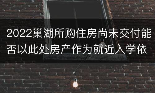 2022巢湖所购住房尚未交付能否以此处房产作为就近入学依据？