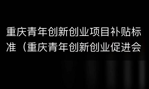 重庆青年创新创业项目补贴标准（重庆青年创新创业促进会）
