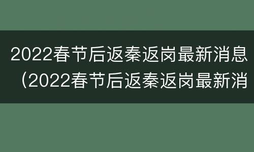 2022春节后返秦返岗最新消息（2022春节后返秦返岗最新消息通知）
