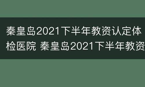秦皇岛2021下半年教资认定体检医院 秦皇岛2021下半年教资认定体检医院有哪些