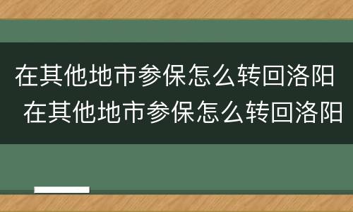 在其他地市参保怎么转回洛阳 在其他地市参保怎么转回洛阳呢