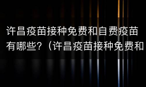 许昌疫苗接种免费和自费疫苗有哪些?（许昌疫苗接种免费和自费疫苗有哪些区别）