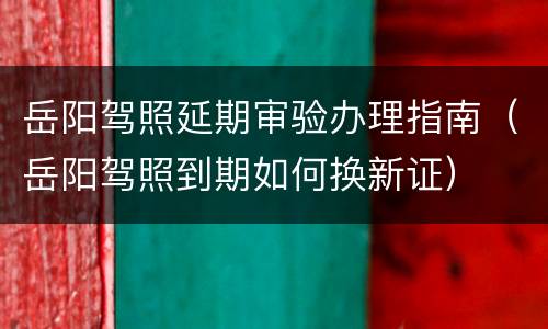 岳阳驾照延期审验办理指南（岳阳驾照到期如何换新证）