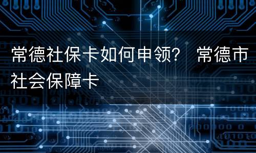 常德社保卡如何申领？ 常德市社会保障卡