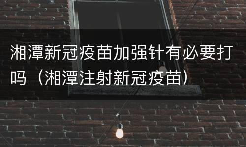 湘潭新冠疫苗加强针有必要打吗（湘潭注射新冠疫苗）