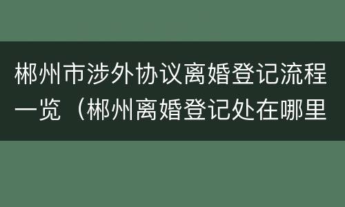 郴州市涉外协议离婚登记流程一览（郴州离婚登记处在哪里）