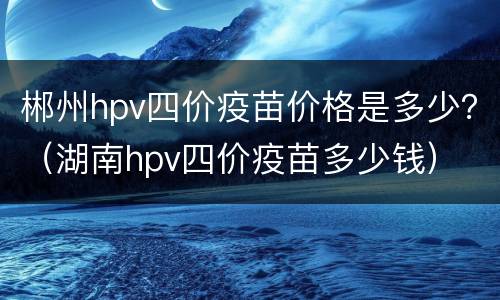 郴州hpv四价疫苗价格是多少？（湖南hpv四价疫苗多少钱）