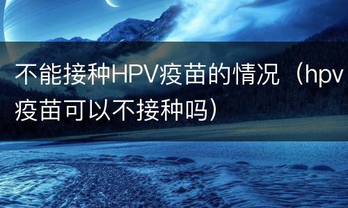 不能接种HPV疫苗的情况（hpv疫苗可以不接种吗）