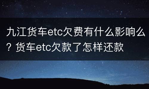 九江货车etc欠费有什么影响么? 货车etc欠款了怎样还款