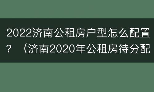 2022济南公租房户型怎么配置？（济南2020年公租房待分配位置）