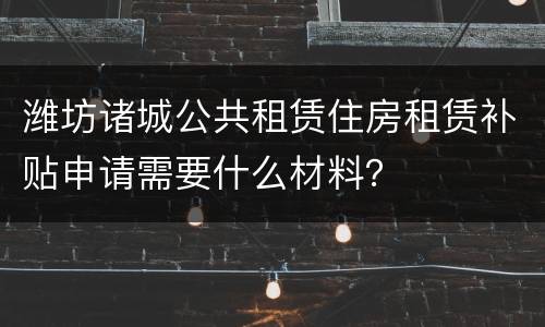 潍坊诸城公共租赁住房租赁补贴申请需要什么材料？